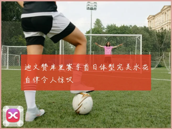 迪文赞库里赛季首日体型完美水花自律令人惊叹