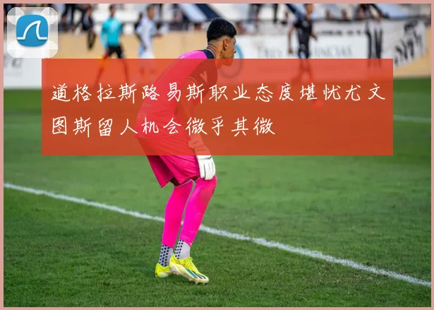 道格拉斯路易斯职业态度堪忧尤文图斯留人机会微乎其微