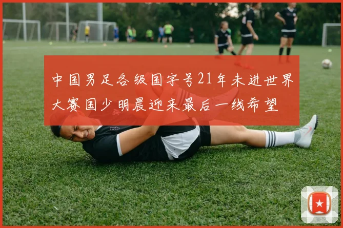 中国男足各级国字号21年未进世界大赛国少明晨迎来最后一线希望