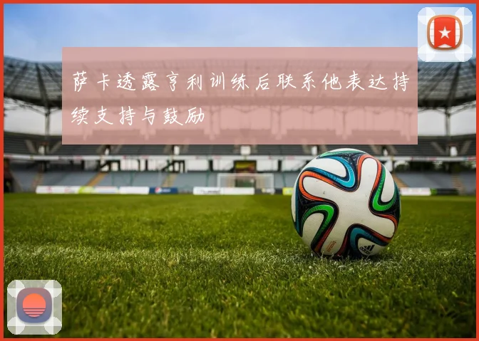 萨卡透露亨利训练后联系他表达持续支持与鼓励