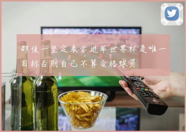 邵佳一坚定表示进军世界杯是唯一目标否则自己不算合格球员