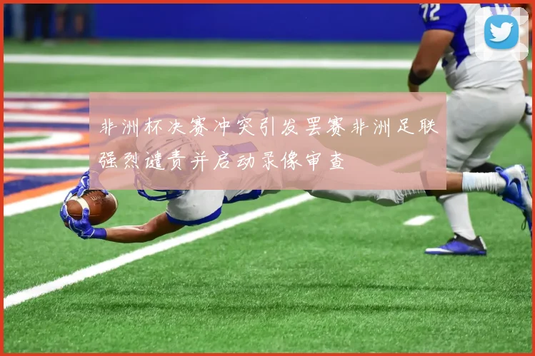 非洲杯决赛冲突引发罢赛非洲足联强烈谴责并启动录像审查