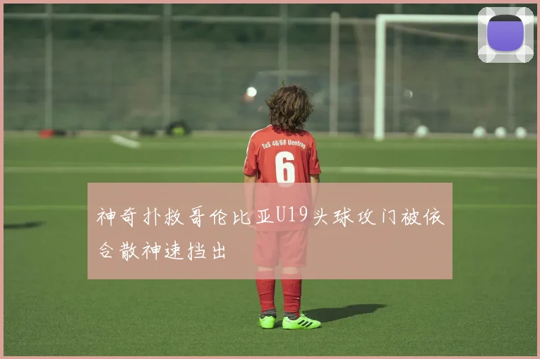 神奇扑救哥伦比亚U19头球攻门被依合散神速挡出