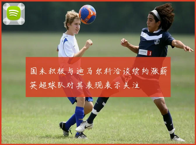 国米积极与迪马尔科洽谈续约涨薪英超球队对其表现表示关注