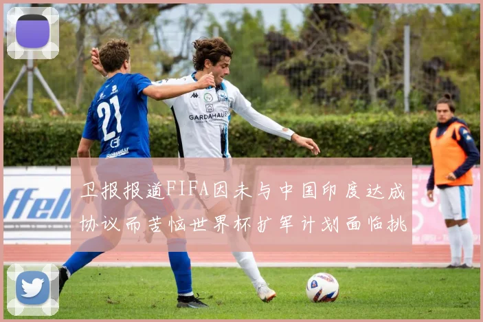 卫报报道FIFA因未与中国印度达成协议而苦恼世界杯扩军计划面临挑战