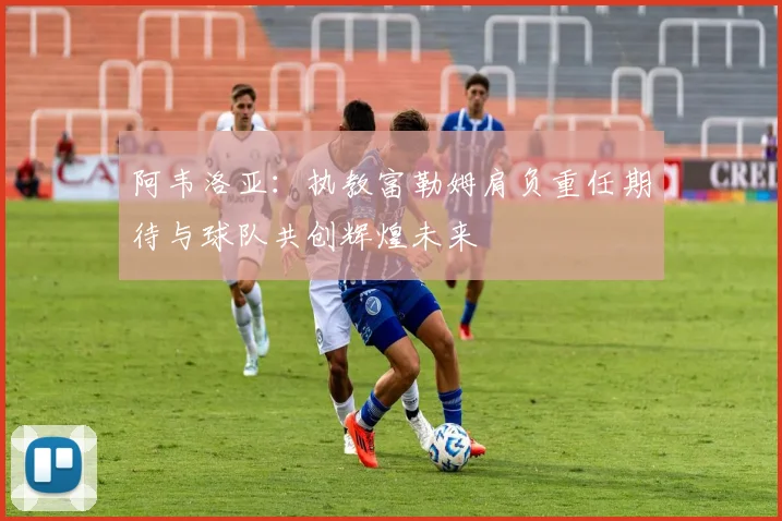 阿韦洛亚：执教富勒姆肩负重任期待与球队共创辉煌未来
